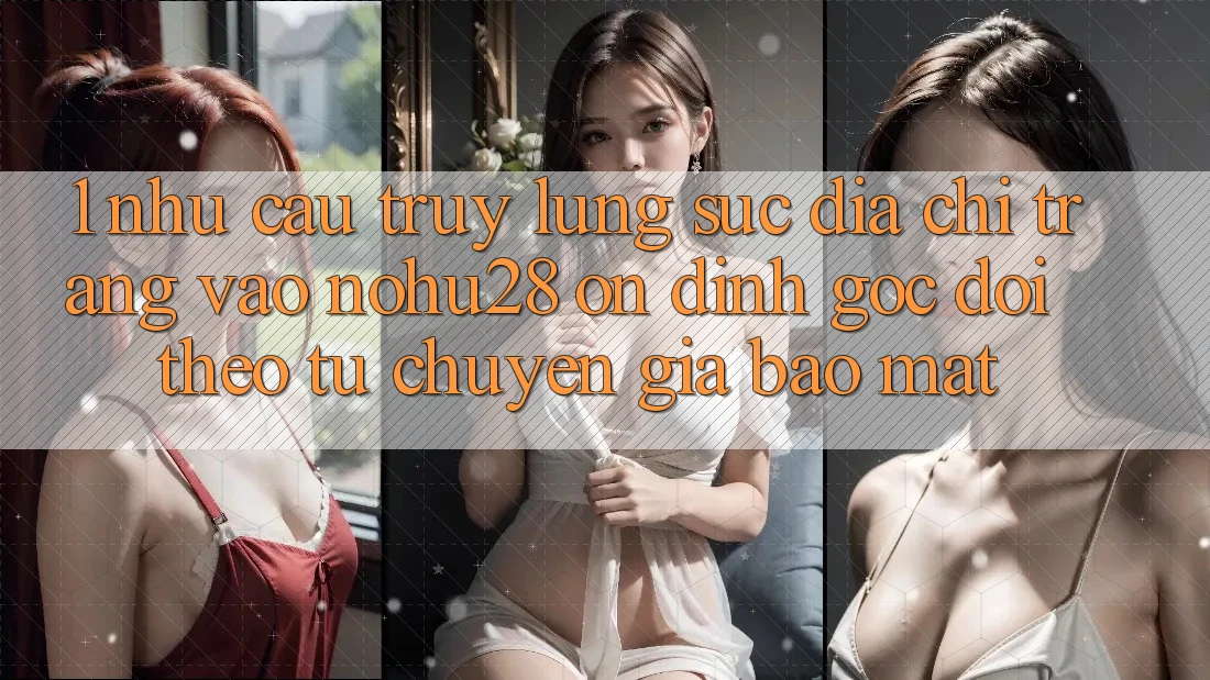 1. Nhu Cầu Truy lùng sục Địa chỉ trang Vào Nohu28 Ổn định - Góc Dõi theo Từ Chuyên Gia Bảo Mật
