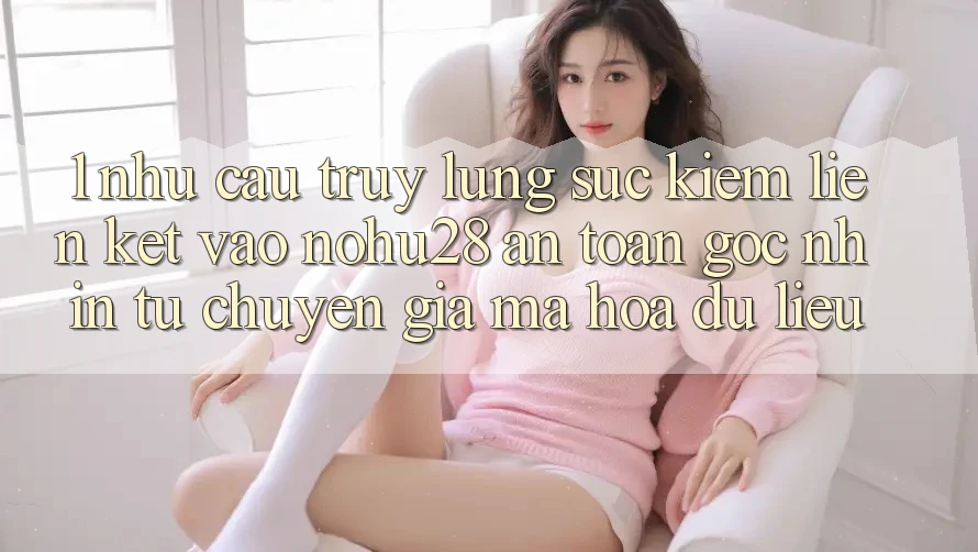 1. Nhu Cầu Truy lùng sục Kiếm Liên kết Vào Nohu28 An Toàn - Góc Nhìn Từ Chuyên Gia Mã hóa dữ liệu