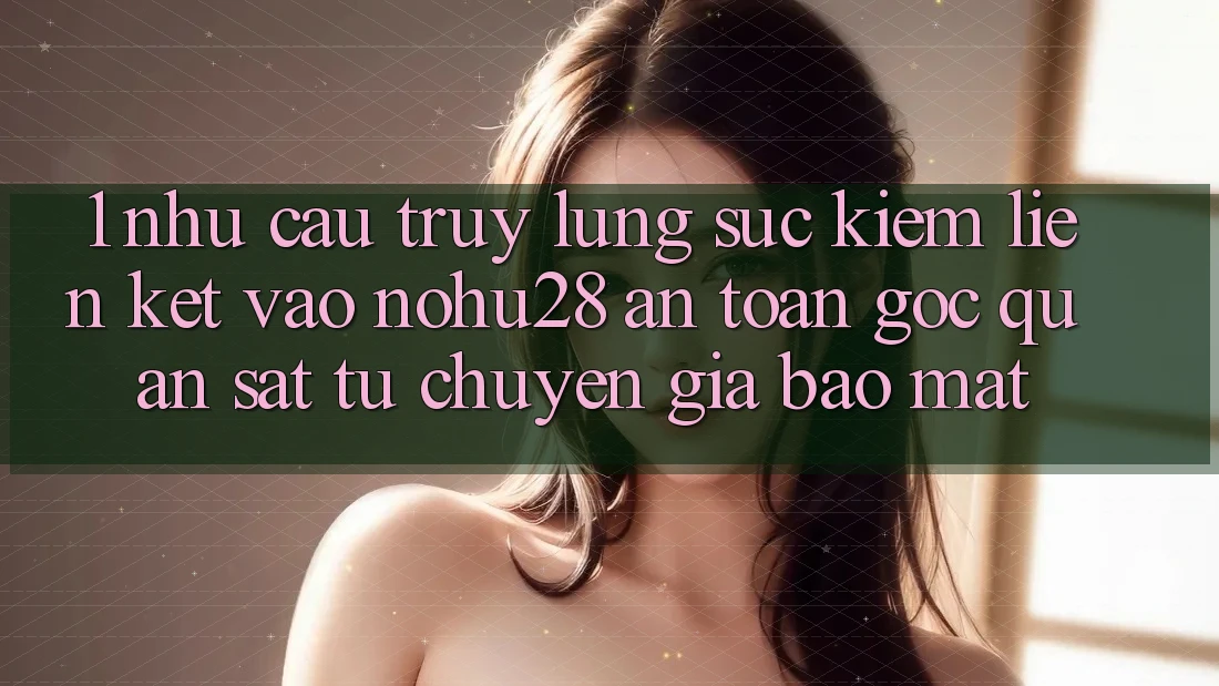 1. Nhu Cầu Truy lùng sục Kiếm Liên kết Vào Nohu28 An Toàn - Góc Quan sát Từ Chuyên Gia Bảo Mật 1. Nhu Cầu Truy lùng sục Kiếm Liên kết Vào Nohu28 An Toàn - Góc Quan sát Từ Chuyên Gia Bảo Mật
