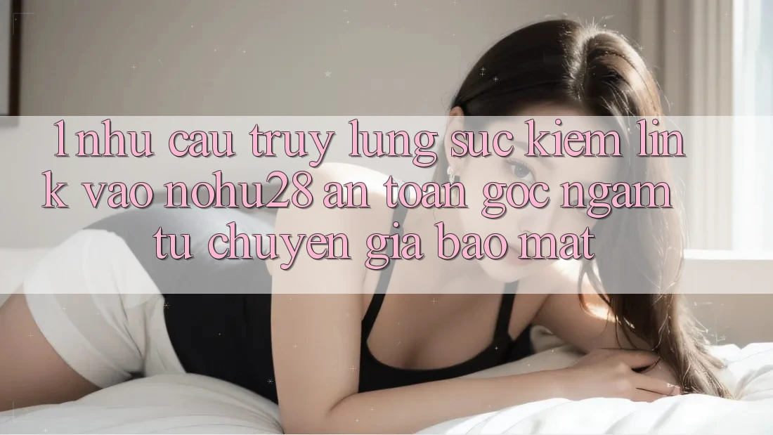 1. Nhu Cầu Truy lùng sục Kiếm Link Vào Nohu28 An Toàn - Góc Ngắm Từ Chuyên Gia Bảo mật 1. Nhu Cầu Truy lùng sục Kiếm Link Vào Nohu28 An Toàn - Góc Ngắm Từ Chuyên Gia Bảo mật