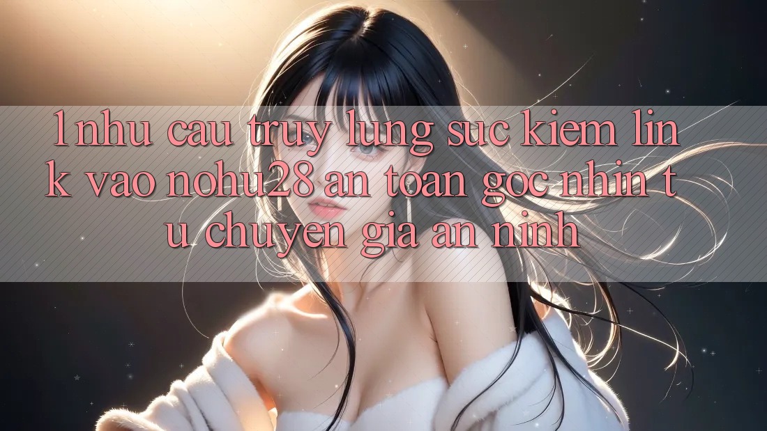 1. Nhu Cầu Truy lùng sục Kiếm Link Vào Nohu28 An Toàn - Góc Nhìn Từ Chuyên Gia An ninh