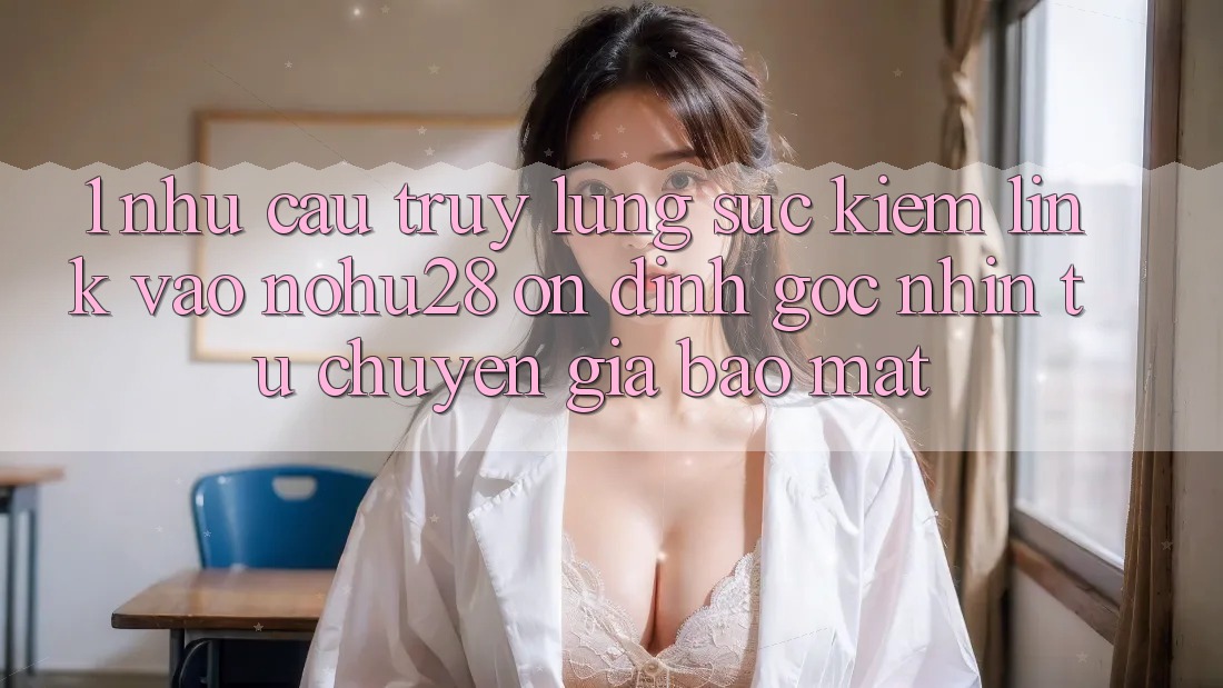 1. Nhu Cầu Truy lùng sục Kiếm Link Vào Nohu28 Ổn định - Góc Nhìn Từ Chuyên Gia Bảo Mật 1. Nhu Cầu Truy lùng sục Kiếm Link Vào Nohu28 Ổn định - Góc Nhìn Từ Chuyên Gia Bảo Mật