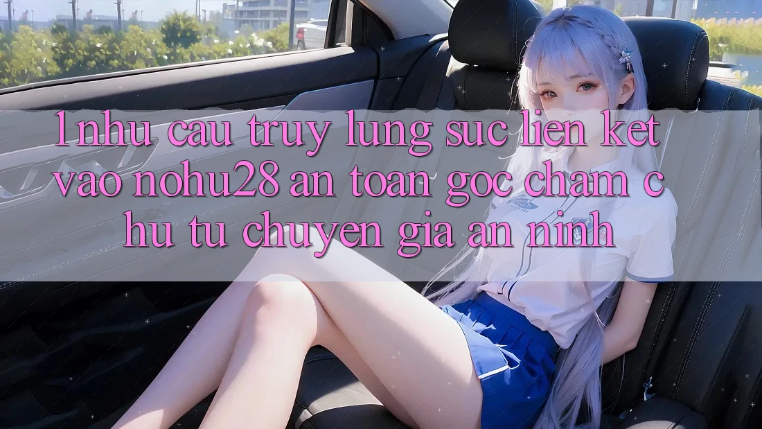 1. Nhu Cầu Truy lùng sục Liên kết Vào Nohu28 An Toàn - Góc Chăm chú Từ Chuyên Gia An ninh