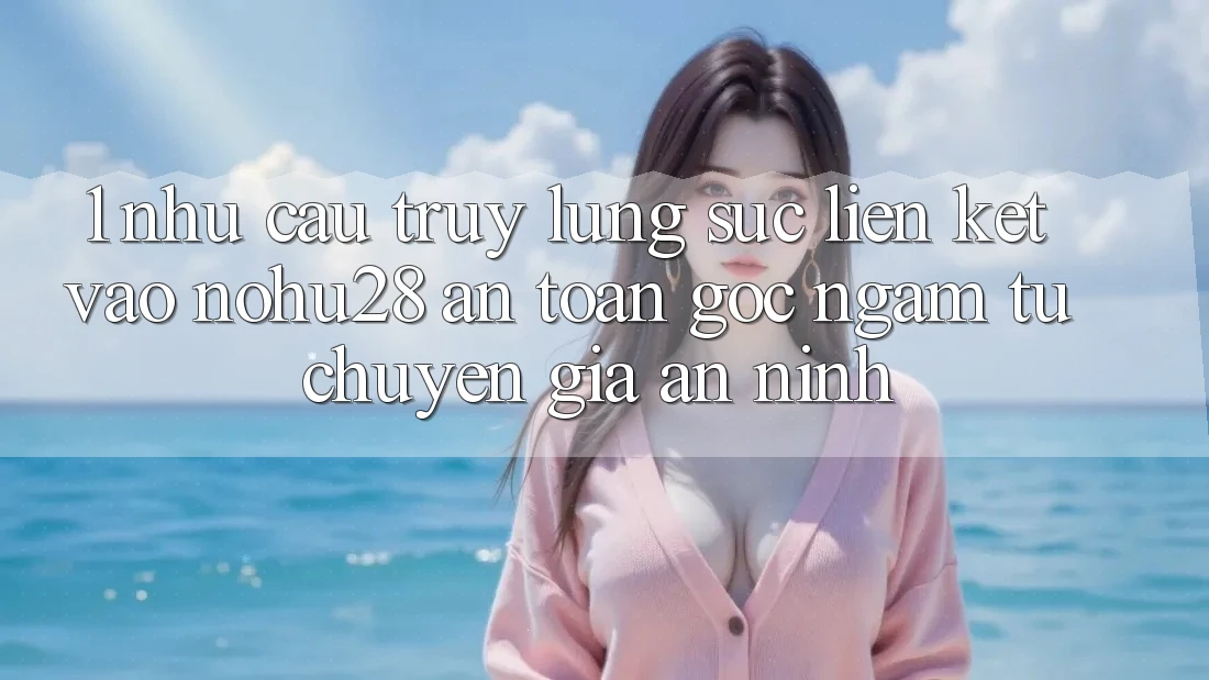1. Nhu Cầu Truy lùng sục Liên kết Vào Nohu28 An Toàn - Góc Ngắm Từ Chuyên Gia An ninh 1. Nhu Cầu Truy lùng sục Liên kết Vào Nohu28 An Toàn - Góc Ngắm Từ Chuyên Gia An ninh
