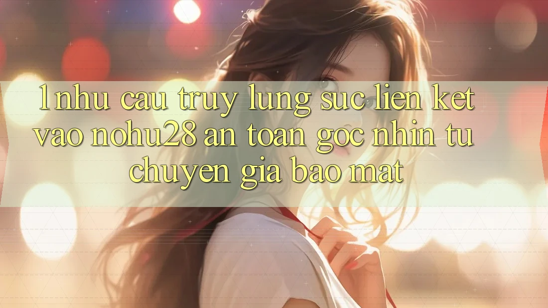 1. Nhu Cầu Truy lùng sục Liên kết Vào Nohu28 An Toàn - Góc Nhìn Từ Chuyên Gia Bảo Mật