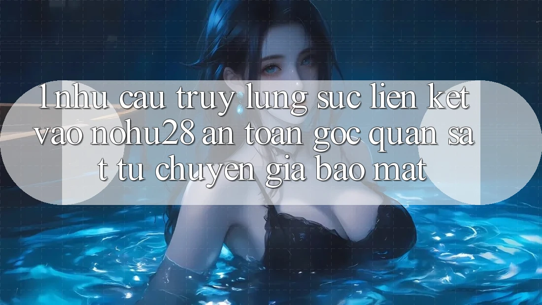 1. Nhu Cầu Truy lùng sục Liên kết Vào Nohu28 An Toàn - Góc Quan sát Từ Chuyên Gia Bảo Mật