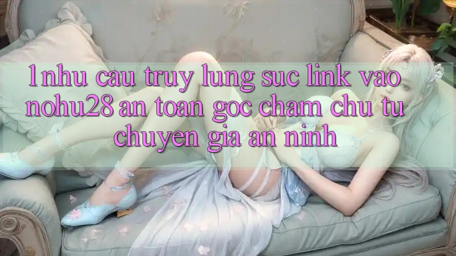 1. Nhu Cầu Truy lùng sục Link Vào Nohu28 An Toàn - Góc Chăm chú Từ Chuyên Gia An ninh 1. Nhu Cầu Truy lùng sục Link Vào Nohu28 An Toàn - Góc Chăm chú Từ Chuyên Gia An ninh