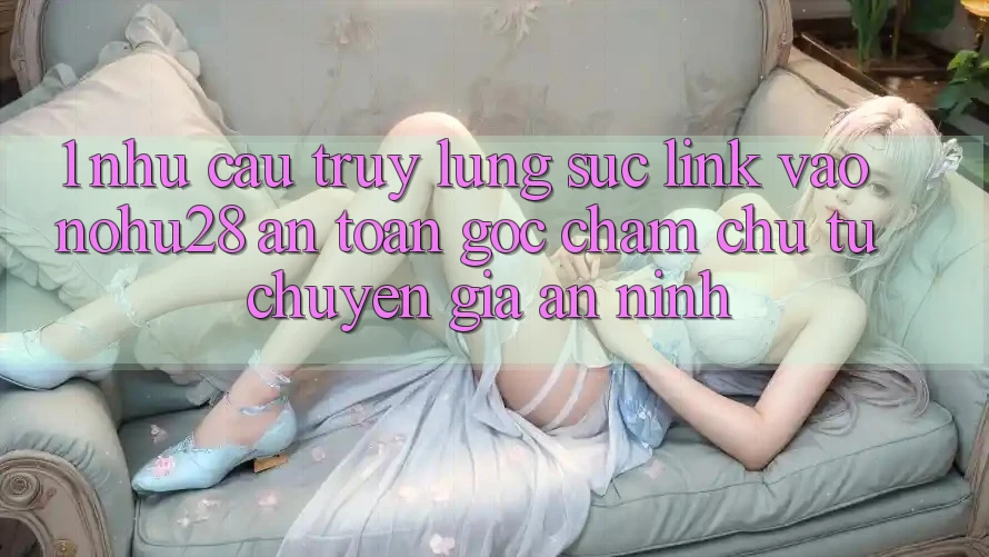 1. Nhu Cầu Truy lùng sục Link Vào Nohu28 An Toàn - Góc Chăm chú Từ Chuyên Gia An ninh