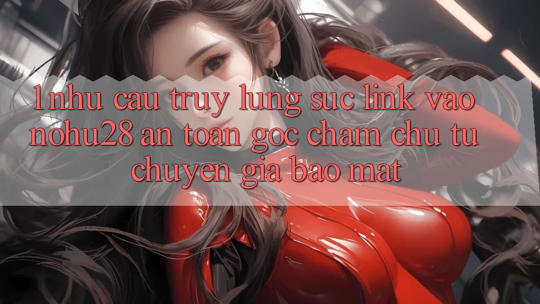 1. Nhu Cầu Truy lùng sục Link Vào Nohu28 An Toàn - Góc Chăm chú Từ Chuyên Gia Bảo Mật