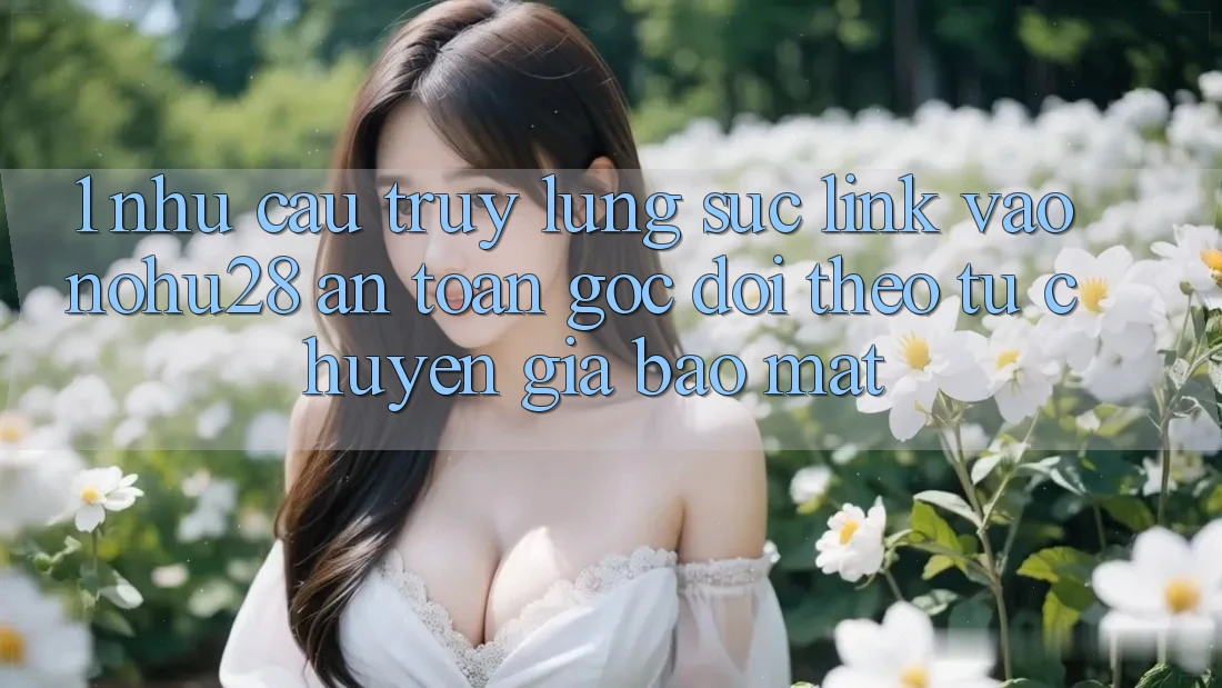1. Nhu Cầu Truy lùng sục Link Vào Nohu28 An Toàn - Góc Dõi theo Từ Chuyên Gia Bảo Mật
