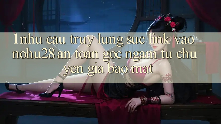 1. Nhu Cầu Truy lùng sục Link Vào Nohu28 An Toàn - Góc Ngắm Từ Chuyên Gia Bảo Mật