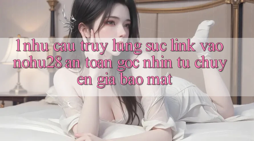 1. Nhu Cầu Truy lùng sục Link Vào Nohu28 An Toàn - Góc Nhìn Từ Chuyên Gia Bảo Mật