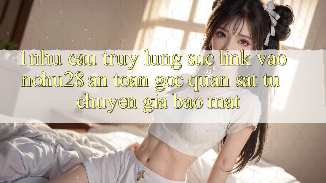 1. Nhu Cầu Truy lùng sục Link Vào Nohu28 An Toàn - Góc Quan sát Từ Chuyên Gia Bảo Mật 1. Nhu Cầu Truy lùng sục Link Vào Nohu28 An Toàn - Góc Quan sát Từ Chuyên Gia Bảo Mật