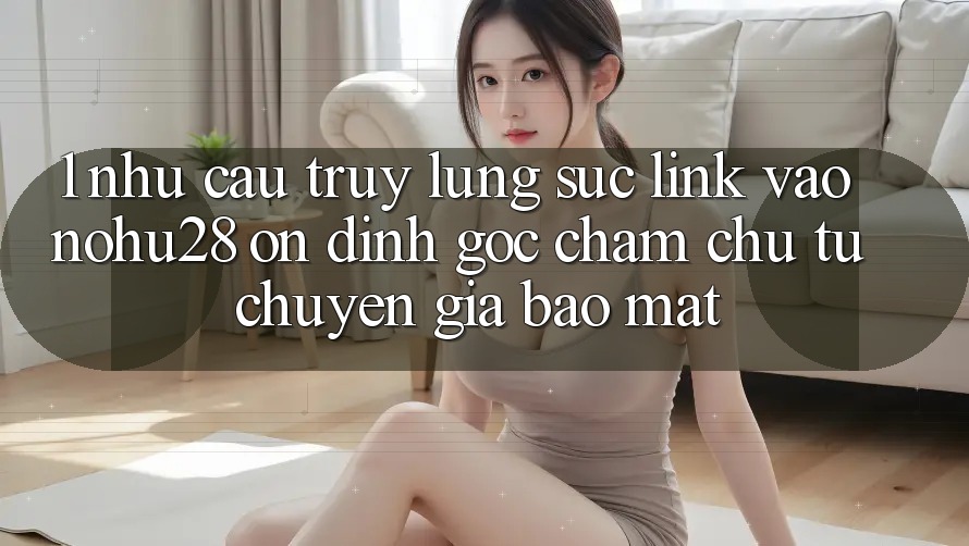 1. Nhu Cầu Truy lùng sục Link Vào Nohu28 Ổn định - Góc Chăm chú Từ Chuyên Gia Bảo Mật 1. Nhu Cầu Truy lùng sục Link Vào Nohu28 Ổn định - Góc Chăm chú Từ Chuyên Gia Bảo Mật