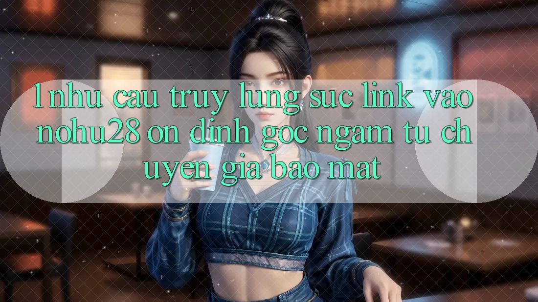 1. Nhu Cầu Truy lùng sục Link Vào Nohu28 Ổn định - Góc Ngắm Từ Chuyên Gia Bảo Mật