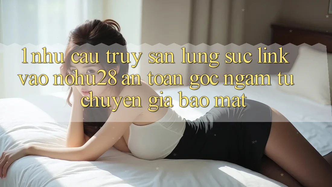 1. Nhu Cầu Truy săn lùng sục Link Vào Nohu28 An Toàn - Góc Ngắm Từ Chuyên Gia Bảo Mật