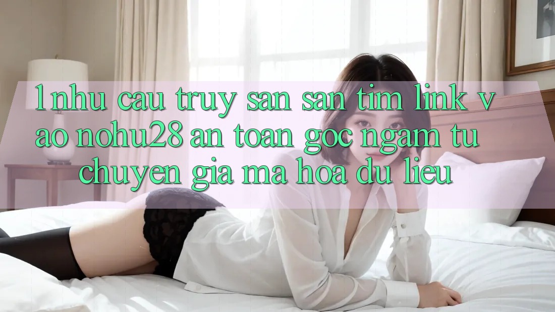 1. Nhu Cầu Truy săn săn tìm Link Vào Nohu28 An Toàn - Góc Ngắm Từ Chuyên Gia Mã hóa dữ liệu