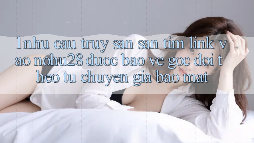 1. Nhu Cầu Truy săn săn tìm Link Vào Nohu28 Được bảo vệ - Góc Dõi theo Từ Chuyên Gia Bảo Mật