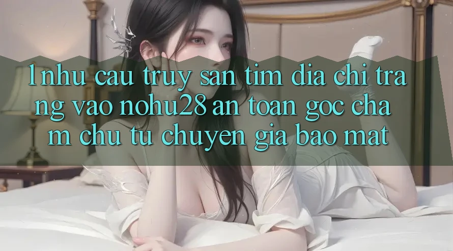 1. Nhu Cầu Truy săn tìm Địa chỉ trang Vào Nohu28 An Toàn - Góc Chăm chú Từ Chuyên Gia Bảo Mật