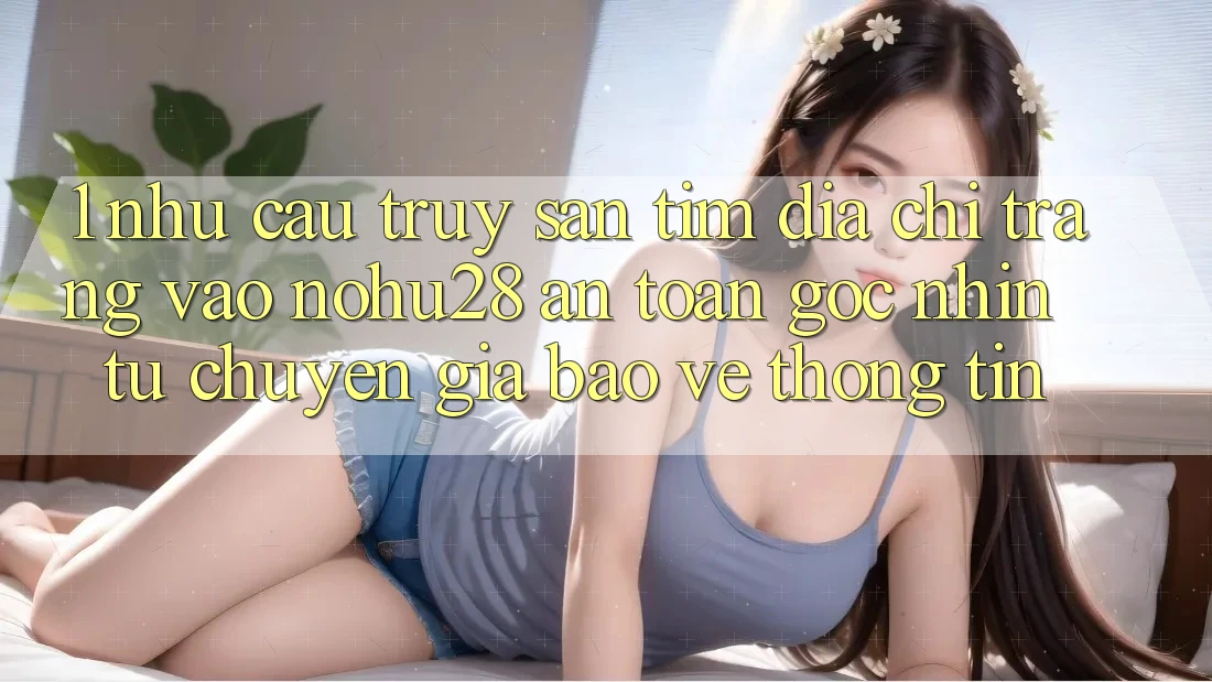 1. Nhu Cầu Truy săn tìm Địa chỉ trang Vào Nohu28 An toàn - Góc Nhìn Từ Chuyên Gia Bảo vệ thông tin 1. Nhu Cầu Truy săn tìm Địa chỉ trang Vào Nohu28 An toàn - Góc Nhìn Từ Chuyên Gia Bảo vệ thông tin