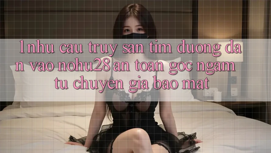 1. Nhu Cầu Truy săn tìm Đường dẫn Vào Nohu28 An Toàn - Góc Ngắm Từ Chuyên Gia Bảo Mật
