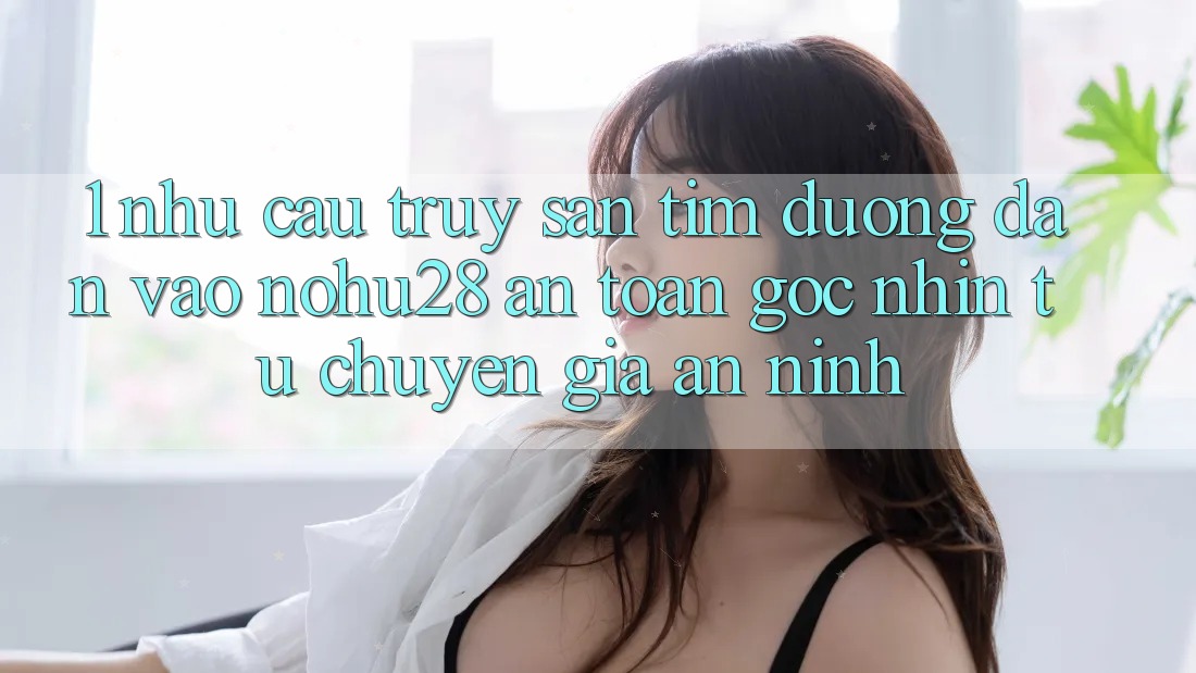 1. Nhu Cầu Truy săn tìm Đường dẫn Vào Nohu28 An Toàn - Góc Nhìn Từ Chuyên Gia An ninh