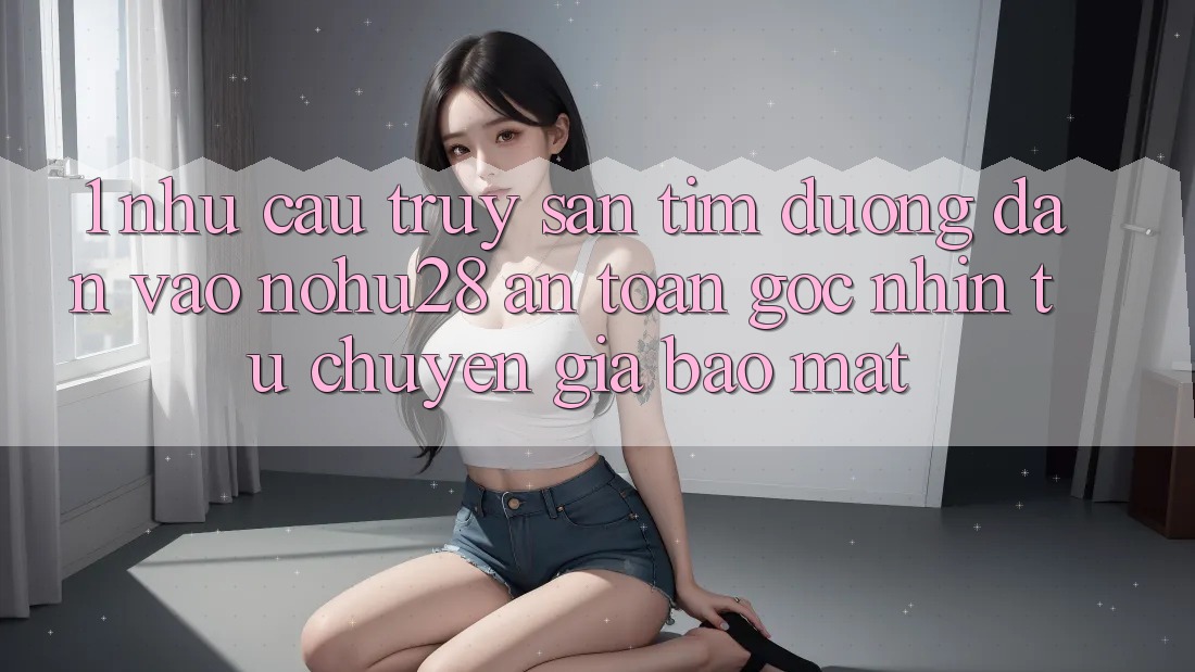 1. Nhu Cầu Truy săn tìm Đường dẫn Vào Nohu28 An Toàn - Góc Nhìn Từ Chuyên Gia Bảo Mật 1. Nhu Cầu Truy săn tìm Đường dẫn Vào Nohu28 An Toàn - Góc Nhìn Từ Chuyên Gia Bảo Mật