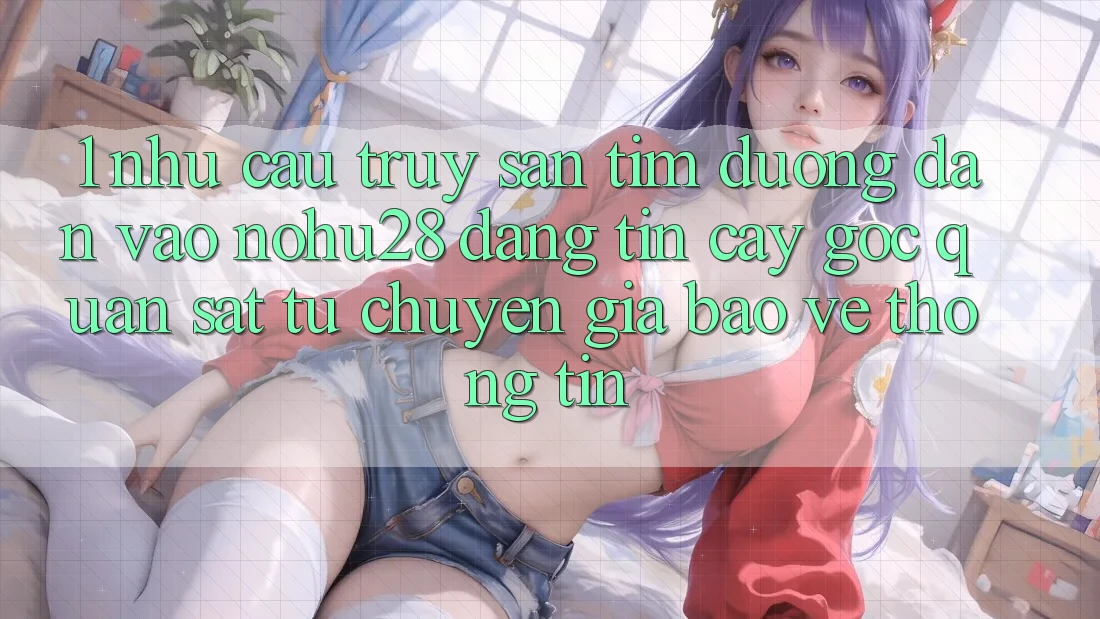 1. Nhu Cầu Truy săn tìm Đường dẫn Vào Nohu28 Đáng tin cậy - Góc Quan sát Từ Chuyên Gia Bảo vệ thông tin