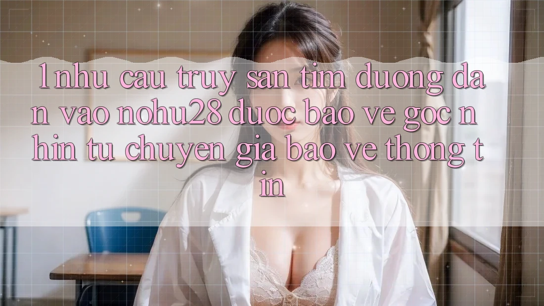 1. Nhu Cầu Truy săn tìm Đường dẫn Vào Nohu28 Được bảo vệ - Góc Nhìn Từ Chuyên Gia Bảo vệ thông tin