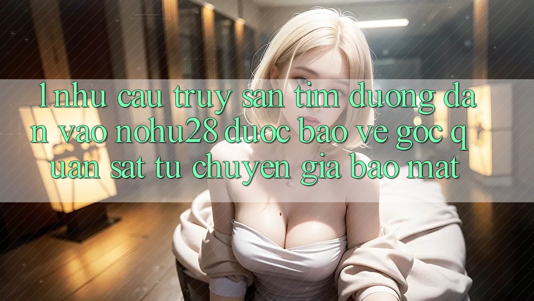 1. Nhu Cầu Truy săn tìm Đường dẫn Vào Nohu28 Được bảo vệ - Góc Quan sát Từ Chuyên Gia Bảo Mật 1. Nhu Cầu Truy săn tìm Đường dẫn Vào Nohu28 Được bảo vệ - Góc Quan sát Từ Chuyên Gia Bảo Mật