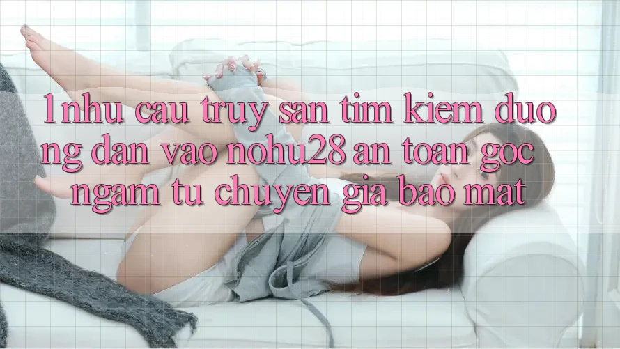 1. Nhu Cầu Truy săn tìm Kiếm Đường dẫn Vào Nohu28 An Toàn - Góc Ngắm Từ Chuyên Gia Bảo Mật