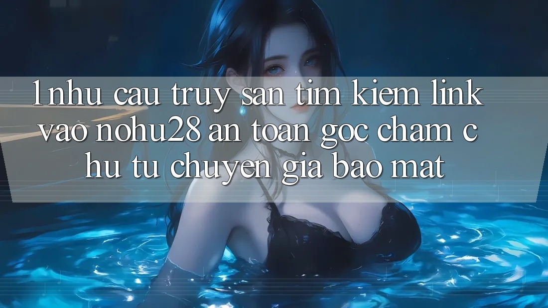 1. Nhu Cầu Truy săn tìm kiếm Link Vào Nohu28 An Toàn - Góc Chăm chú Từ Chuyên Gia Bảo Mật