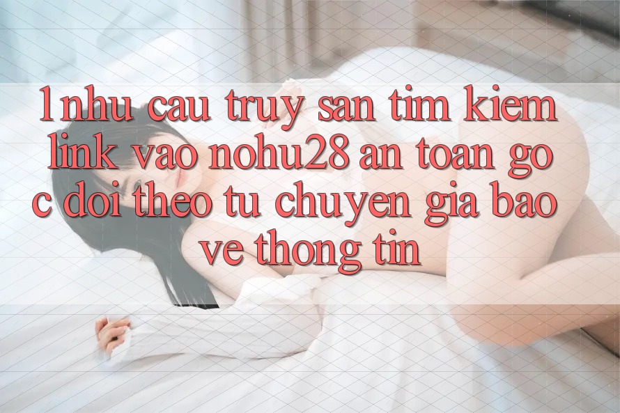 1. Nhu Cầu Truy săn tìm Kiếm Link Vào Nohu28 An Toàn - Góc Dõi theo Từ Chuyên Gia Bảo vệ thông tin 1. Nhu Cầu Truy săn tìm Kiếm Link Vào Nohu28 An Toàn - Góc Dõi theo Từ Chuyên Gia Bảo vệ thông tin