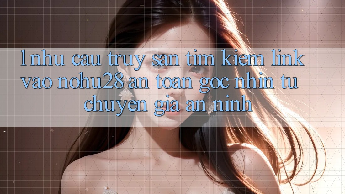 1. Nhu Cầu Truy săn tìm Kiếm Link Vào Nohu28 An Toàn - Góc Nhìn Từ Chuyên Gia An ninh