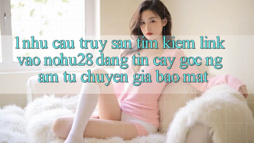 1. Nhu Cầu Truy săn tìm Kiếm Link Vào Nohu28 Đáng tin cậy - Góc Ngắm Từ Chuyên Gia Bảo Mật 1. Nhu Cầu Truy săn tìm Kiếm Link Vào Nohu28 Đáng tin cậy - Góc Ngắm Từ Chuyên Gia Bảo Mật