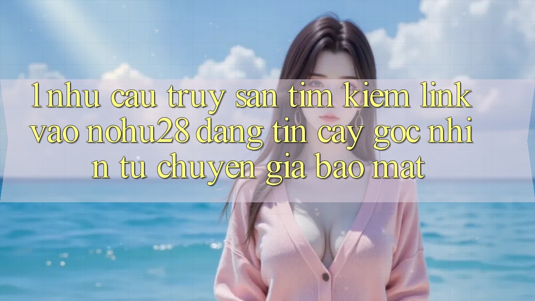 1. Nhu Cầu Truy săn tìm Kiếm Link Vào Nohu28 Đáng tin cậy - Góc Nhìn Từ Chuyên Gia Bảo Mật 1. Nhu Cầu Truy săn tìm Kiếm Link Vào Nohu28 Đáng tin cậy - Góc Nhìn Từ Chuyên Gia Bảo Mật