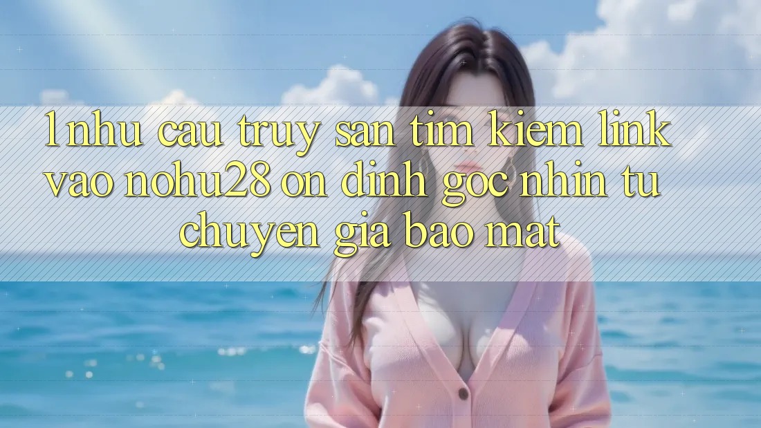 1. Nhu Cầu Truy săn tìm Kiếm Link Vào Nohu28 Ổn định - Góc Nhìn Từ Chuyên Gia Bảo Mật