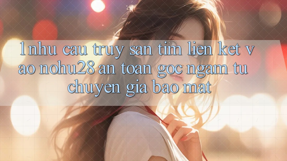 1. Nhu Cầu Truy săn tìm Liên kết Vào Nohu28 An Toàn - Góc Ngắm Từ Chuyên Gia Bảo Mật