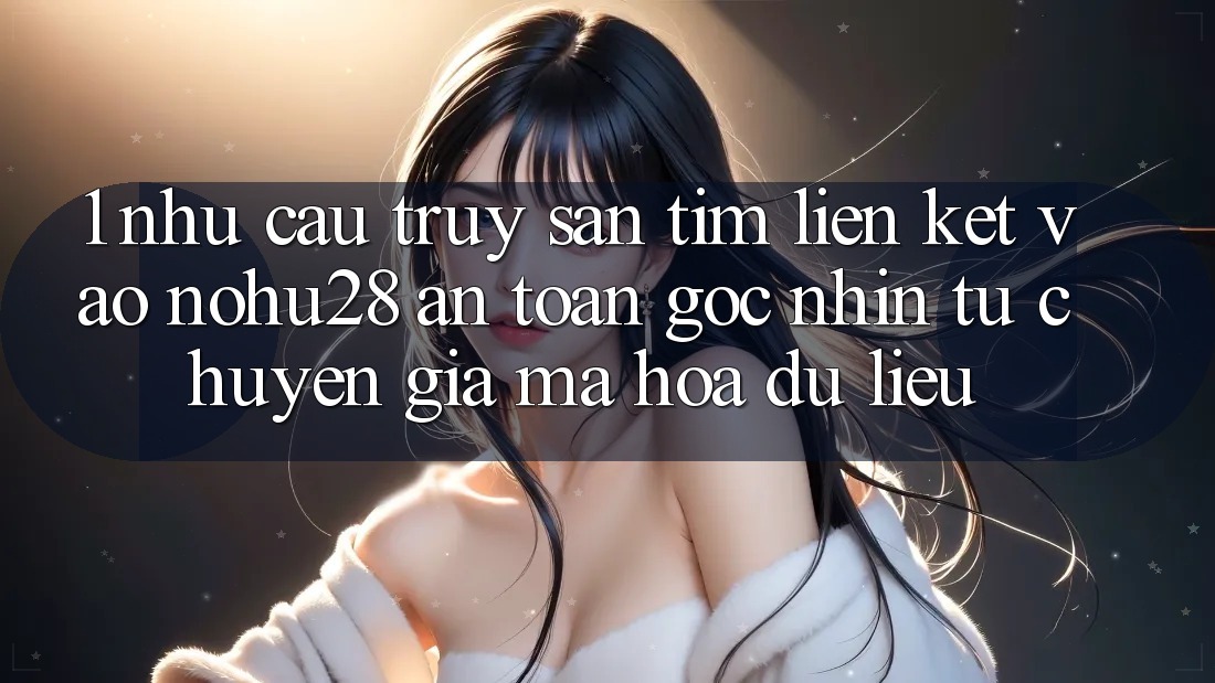 1. Nhu Cầu Truy săn tìm Liên kết Vào Nohu28 An Toàn - Góc Nhìn Từ Chuyên Gia Mã hóa dữ liệu