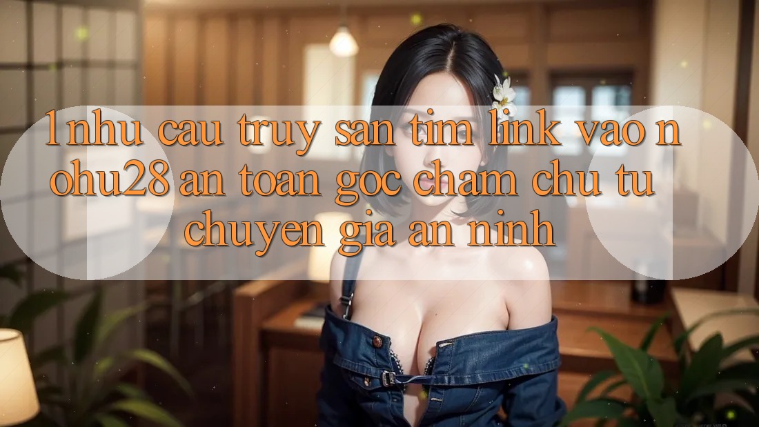 1. Nhu Cầu Truy săn tìm Link Vào Nohu28 An Toàn - Góc Chăm chú Từ Chuyên Gia An ninh 1. Nhu Cầu Truy săn tìm Link Vào Nohu28 An Toàn - Góc Chăm chú Từ Chuyên Gia An ninh