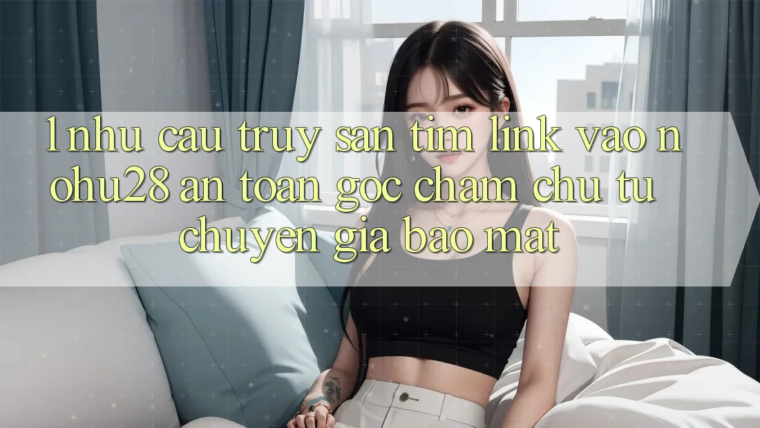 1. Nhu Cầu Truy săn tìm Link Vào Nohu28 An Toàn - Góc Chăm chú Từ Chuyên Gia Bảo Mật