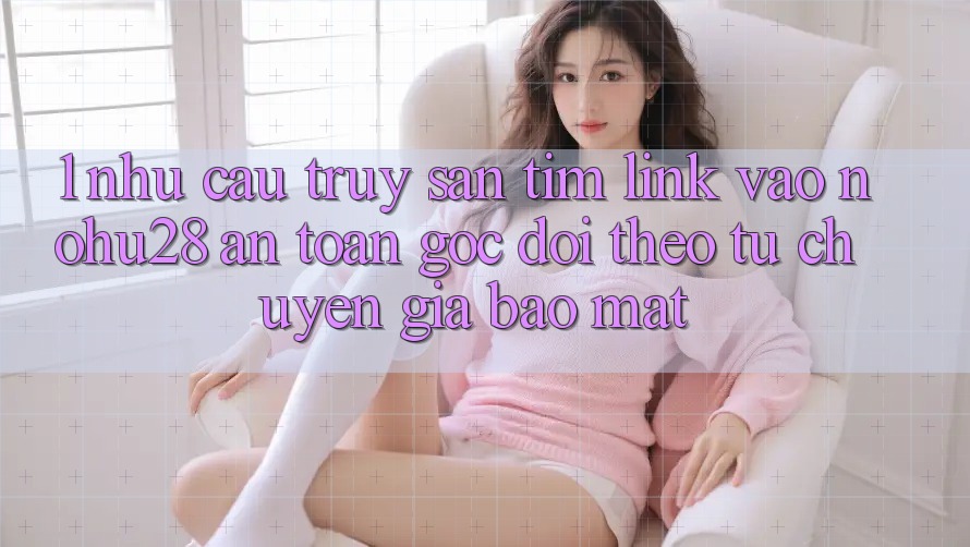1. Nhu Cầu Truy săn tìm Link Vào Nohu28 An Toàn - Góc Dõi theo Từ Chuyên Gia Bảo Mật