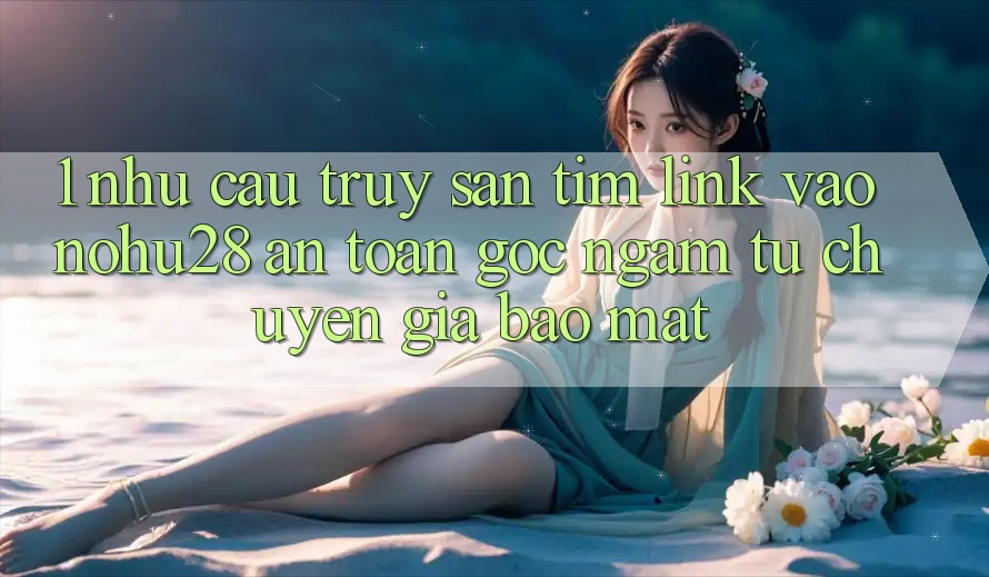 1. Nhu Cầu Truy săn tìm Link Vào Nohu28 An Toàn - Góc Ngắm Từ Chuyên Gia Bảo Mật 1. Nhu Cầu Truy săn tìm Link Vào Nohu28 An Toàn - Góc Ngắm Từ Chuyên Gia Bảo Mật