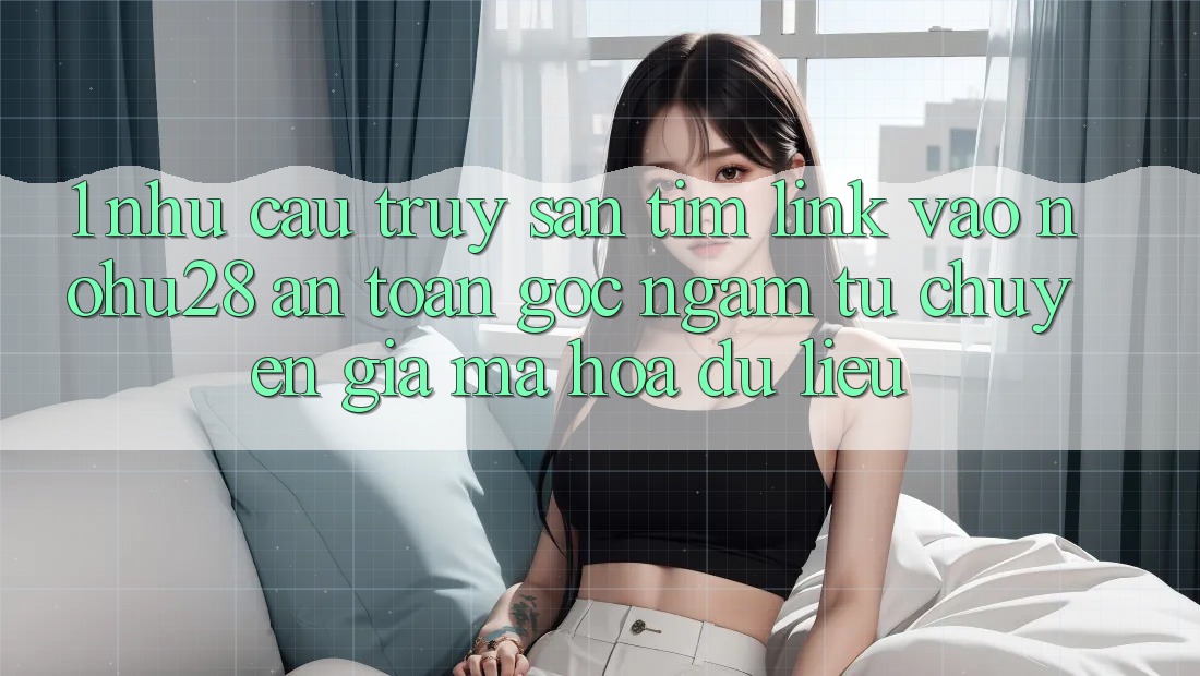 1. Nhu Cầu Truy săn tìm Link Vào Nohu28 An Toàn - Góc Ngắm Từ Chuyên Gia Mã hóa dữ liệu 1. Nhu Cầu Truy săn tìm Link Vào Nohu28 An Toàn - Góc Ngắm Từ Chuyên Gia Mã hóa dữ liệu