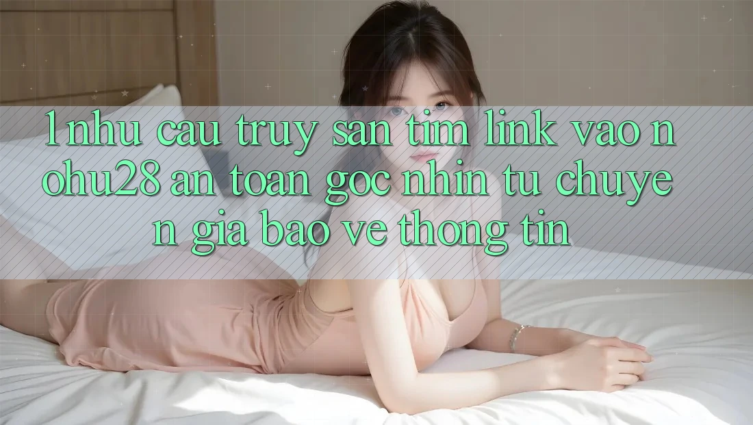 1. Nhu Cầu Truy săn tìm Link Vào Nohu28 An Toàn - Góc Nhìn Từ Chuyên Gia Bảo vệ thông tin