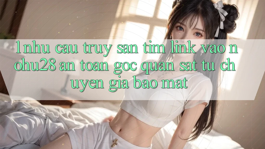 1. Nhu Cầu Truy săn tìm Link Vào Nohu28 An Toàn - Góc Quan sát Từ Chuyên Gia Bảo Mật