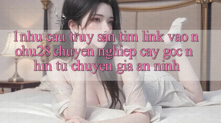 1. Nhu Cầu Truy săn tìm Link Vào Nohu28 Chuyên nghiệp cậy - Góc Nhìn Từ Chuyên Gia An ninh