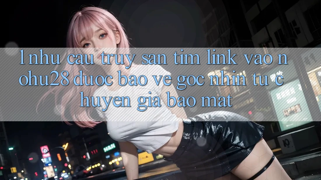 1. Nhu Cầu Truy săn tìm Link Vào Nohu28 Được bảo vệ - Góc Nhìn Từ Chuyên Gia Bảo Mật 1. Nhu Cầu Truy săn tìm Link Vào Nohu28 Được bảo vệ - Góc Nhìn Từ Chuyên Gia Bảo Mật