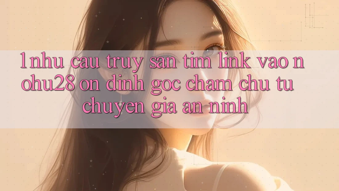 1. Nhu Cầu Truy săn tìm Link Vào Nohu28 Ổn định - Góc Chăm chú Từ Chuyên Gia An ninh