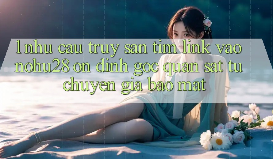 1. Nhu Cầu Truy săn tìm Link Vào Nohu28 Ổn định - Góc Quan sát Từ Chuyên Gia Bảo Mật 1. Nhu Cầu Truy săn tìm Link Vào Nohu28 Ổn định - Góc Quan sát Từ Chuyên Gia Bảo Mật
